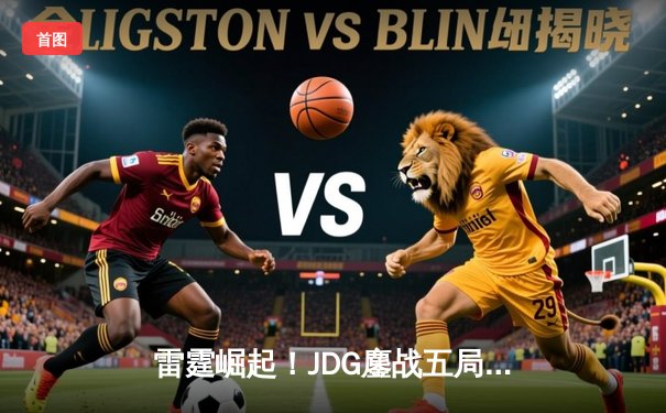 雷霆崛起！JDG鏖战五局力克GEN，首度挺进英雄联盟全球总决赛四强